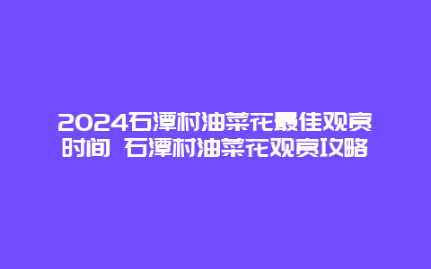 2024石潭村油菜花最佳观赏时间 石潭村油菜花观赏攻略