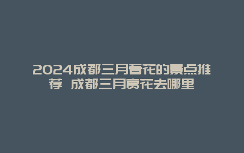 2024成都三月看花的景点推荐 成都三月赏花去哪里