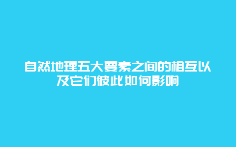 自然地理五大要素之间的相互以及它们彼此如何影响