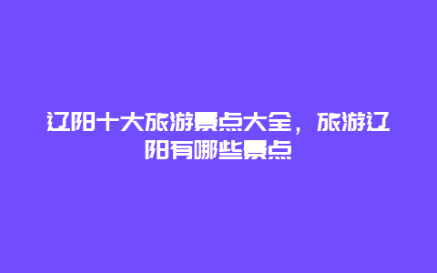 辽阳十大旅游景点大全，旅游辽阳有哪些景点