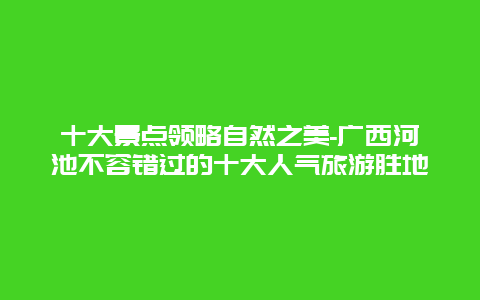 十大景点领略自然之美-广西河池不容错过的十大人气旅游胜地