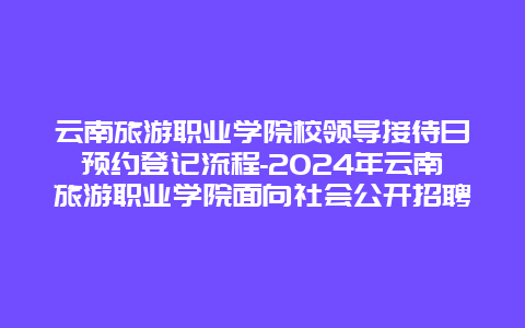 云南旅游职业学院校领导接待日预约登记流程-2024年云南旅游职业学院面向社会公开招聘