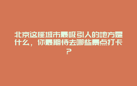 北京这座城市最吸引人的地方是什么，你最期待去哪些景点打卡？