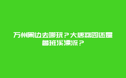 万州周边去哪玩？大唐荔园还是鲁班溪漂流？