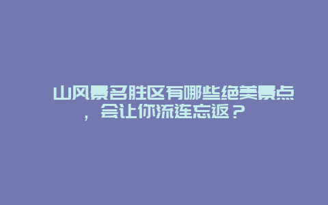 崀山风景名胜区有哪些绝美景点，会让你流连忘返？