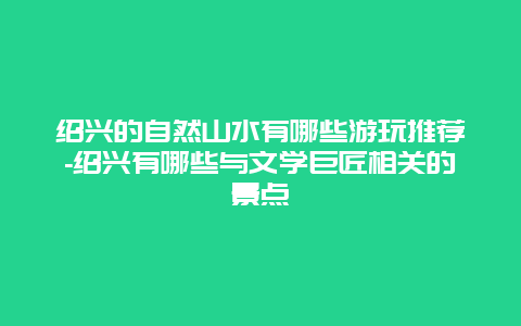 绍兴的自然山水有哪些游玩推荐-绍兴有哪些与文学巨匠相关的景点