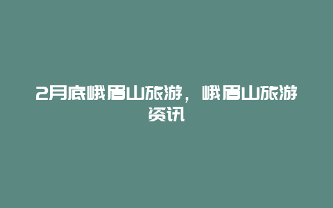 2月底峨眉山旅游，峨眉山旅游资讯