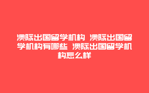 澳际出国留学机构 澳际出国留学机构有哪些 澳际出国留学机构怎么样