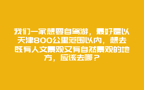 我们一家想要自驾游，最好是以天津800公里范围以内，想去既有人文景观又有自然景观的地方，应该去哪？