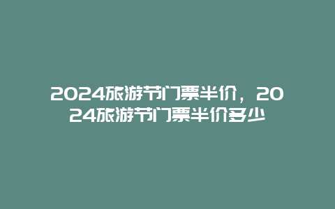 2024旅游节门票半价，2024旅游节门票半价多少