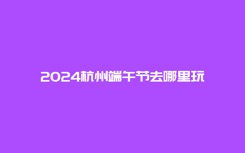 2024杭州端午节去哪里玩