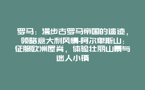 罗马：漫步古罗马帝国的遗迹，领略意大利风情-阿尔卑斯山：征服欧洲屋脊，体验壮丽山景与迷人小镇