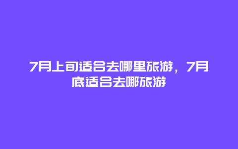 7月上旬适合去哪里旅游，7月底适合去哪旅游