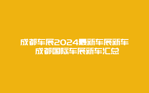 成都车展2024最新车展新车 成都国际车展新车汇总