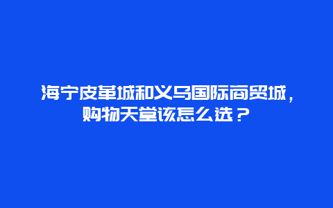 海宁皮革城和义乌国际商贸城，购物天堂该怎么选？