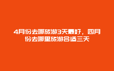 4月份去哪旅游3天最好，四月份去哪里旅游合适三天