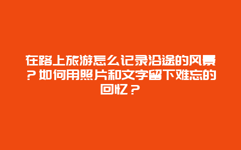 在路上旅游怎么记录沿途的风景？如何用照片和文字留下难忘的回忆？