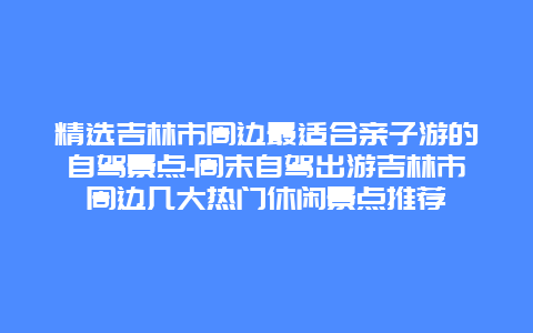 精选吉林市周边最适合亲子游的自驾景点-周末自驾出游吉林市周边几大热门休闲景点推荐