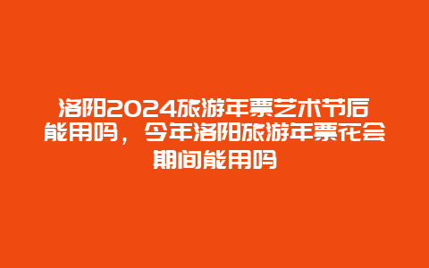 洛阳2024旅游年票艺术节后能用吗，今年洛阳旅游年票花会期间能用吗