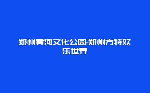 郑州黄河文化公园-郑州方特欢乐世界