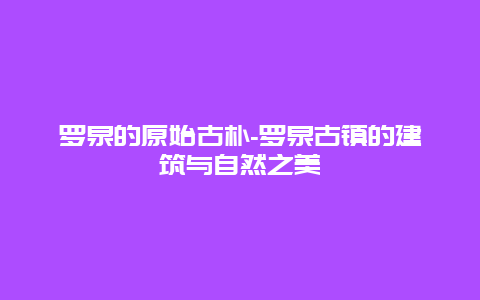 罗泉的原始古朴-罗泉古镇的建筑与自然之美