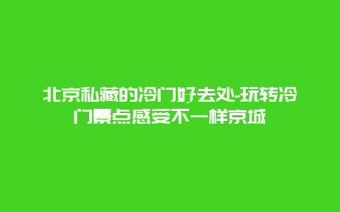 北京私藏的冷门好去处-玩转冷门景点感受不一样京城