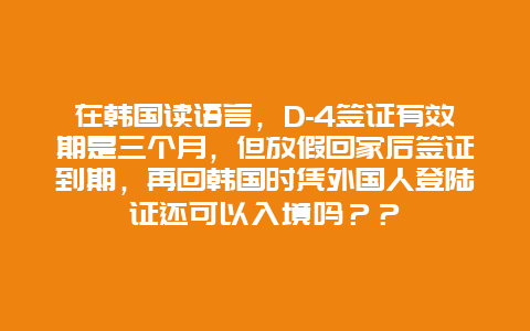 在韩国读语言，D-4签证有效期是三个月，但放假回家后签证到期，再回韩国时凭外国人登陆证还可以入境吗？？