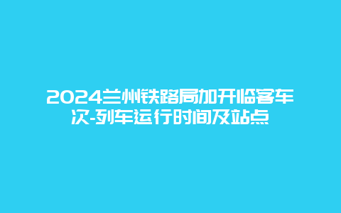 2024兰州铁路局加开临客车次-列车运行时间及站点