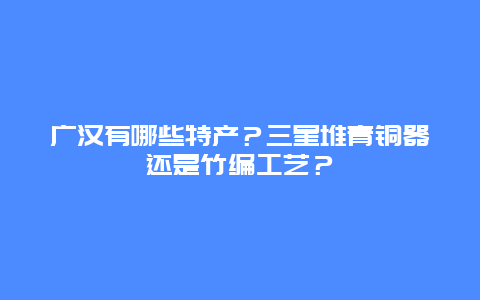 广汉有哪些特产？三星堆青铜器还是竹编工艺？