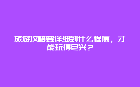 旅游攻略要详细到什么程度，才能玩得尽兴？