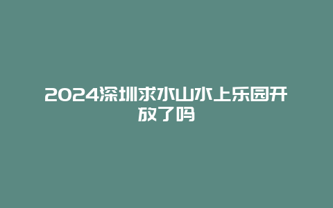 2024深圳求水山水上乐园开放了吗