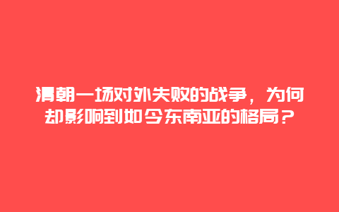 清朝一场对外失败的战争，为何却影响到如今东南亚的格局？