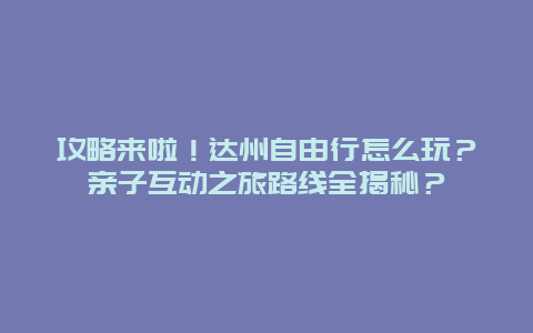 攻略来啦！达州自由行怎么玩？亲子互动之旅路线全揭秘？