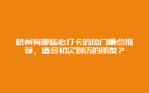 杭州有哪些必打卡的热门景点推荐，适合初次到访的朋友？