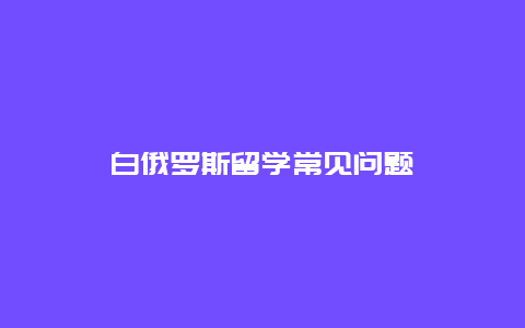 白俄罗斯留学常见问题