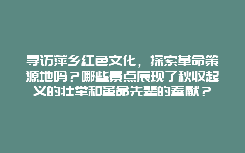 寻访萍乡红色文化，探索革命策源地吗？哪些景点展现了秋收起义的壮举和革命先辈的奉献？