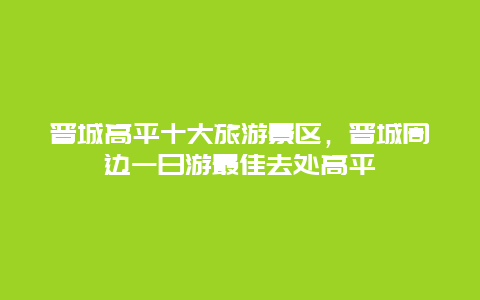 晋城高平十大旅游景区，晋城周边一日游最佳去处高平