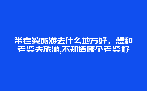 带老婆旅游去什么地方好，想和老婆去旅游,不知道哪个老婆好