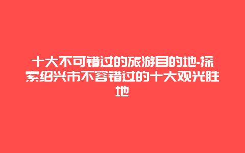 十大不可错过的旅游目的地-探索绍兴市不容错过的十大观光胜地