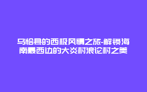 乌恰县的西极风情之旅-解锁海南最西边的大炎村浪论村之美