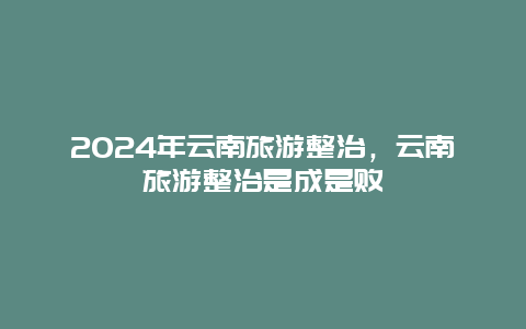 2024年云南旅游整治，云南旅游整治是成是败