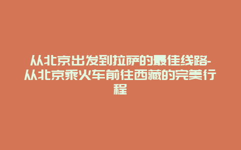 从北京出发到拉萨的最佳线路-从北京乘火车前往西藏的完美行程