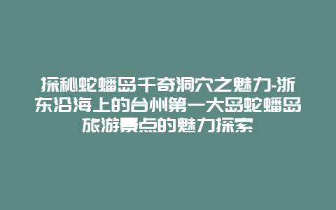 探秘蛇蟠岛千奇洞穴之魅力-浙东沿海上的台州第一大岛蛇蟠岛旅游景点的魅力探索