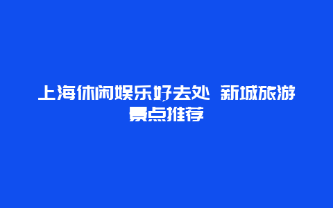 上海休闲娱乐好去处 新城旅游景点推荐