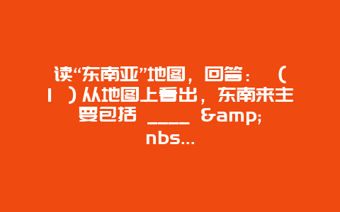 读“东南亚”地图，回答： （1 ）从地图上看出，东南来主要包括 ____ &nbs…