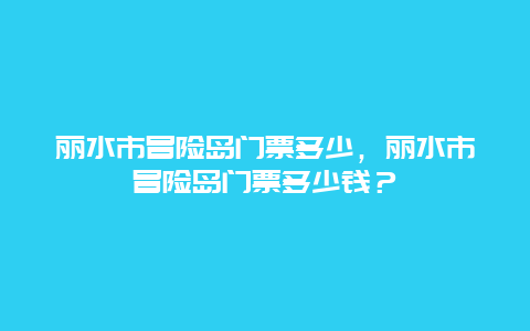 丽水市冒险岛门票多少，丽水市冒险岛门票多少钱？