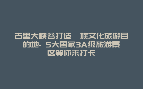 古里大峡谷打造彝族文化旅游目的地- 5大国家3A级旅游景区等你来打卡