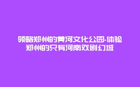 领略郑州的黄河文化公园-体验郑州的只有河南戏剧幻城