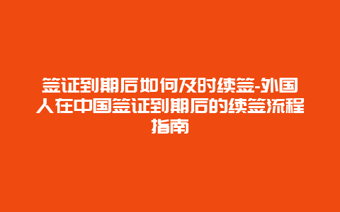 签证到期后如何及时续签-外国人在中国签证到期后的续签流程指南