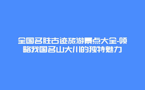 全国名胜古迹旅游景点大全-领略我国名山大川的独特魅力